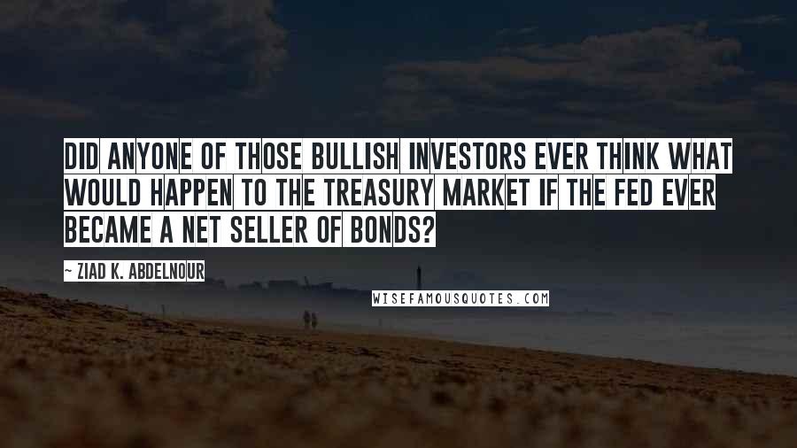Ziad K. Abdelnour Quotes: Did anyone of those bullish investors ever think what would happen to the Treasury market if the Fed ever became a net seller of bonds?