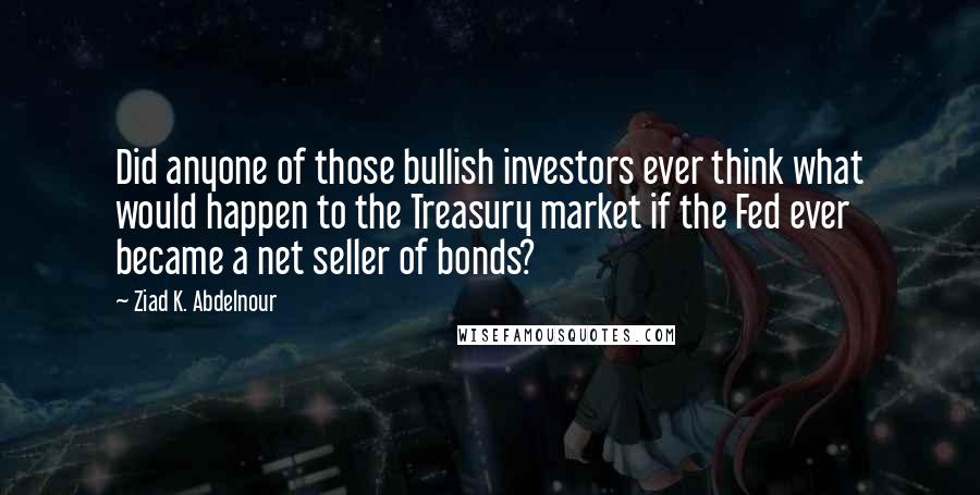 Ziad K. Abdelnour Quotes: Did anyone of those bullish investors ever think what would happen to the Treasury market if the Fed ever became a net seller of bonds?