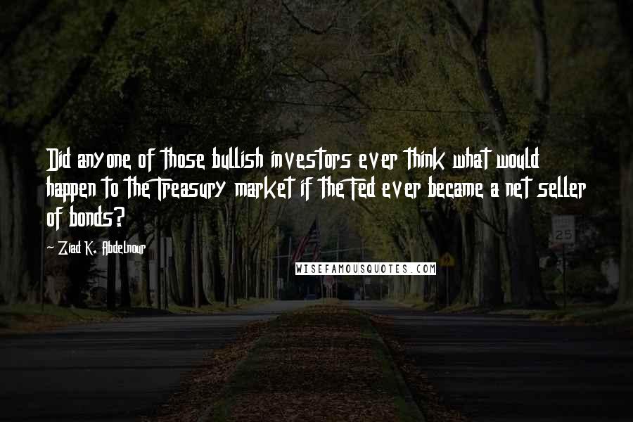 Ziad K. Abdelnour Quotes: Did anyone of those bullish investors ever think what would happen to the Treasury market if the Fed ever became a net seller of bonds?