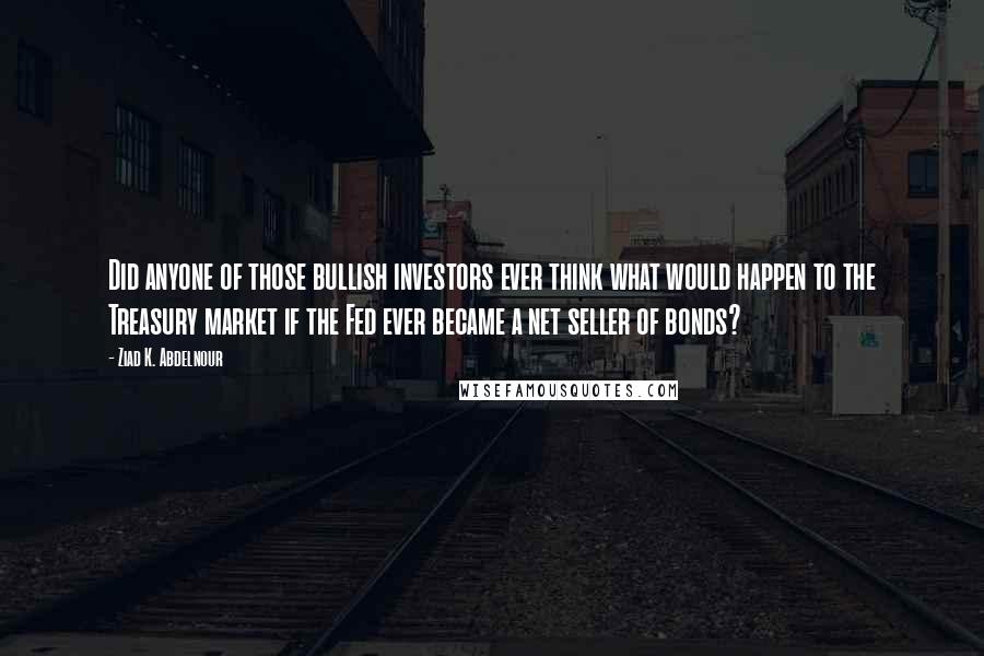 Ziad K. Abdelnour Quotes: Did anyone of those bullish investors ever think what would happen to the Treasury market if the Fed ever became a net seller of bonds?