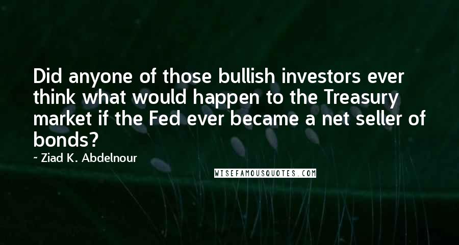 Ziad K. Abdelnour Quotes: Did anyone of those bullish investors ever think what would happen to the Treasury market if the Fed ever became a net seller of bonds?