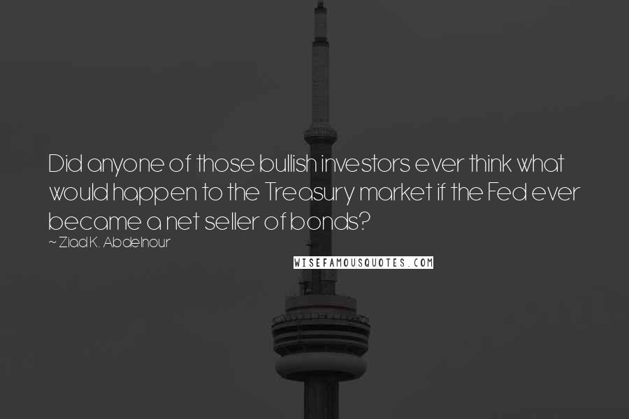 Ziad K. Abdelnour Quotes: Did anyone of those bullish investors ever think what would happen to the Treasury market if the Fed ever became a net seller of bonds?