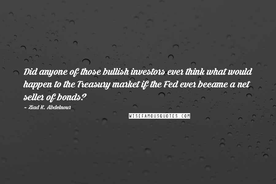 Ziad K. Abdelnour Quotes: Did anyone of those bullish investors ever think what would happen to the Treasury market if the Fed ever became a net seller of bonds?