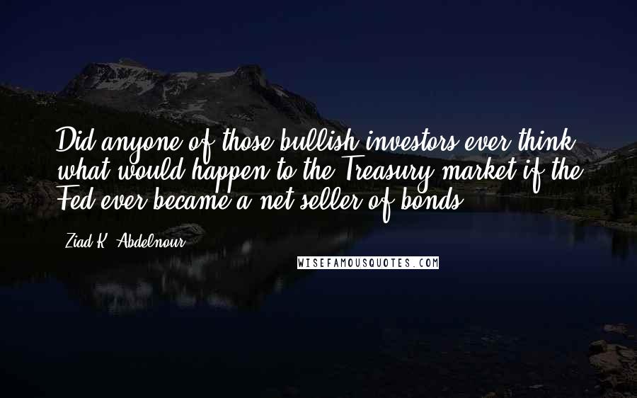 Ziad K. Abdelnour Quotes: Did anyone of those bullish investors ever think what would happen to the Treasury market if the Fed ever became a net seller of bonds?