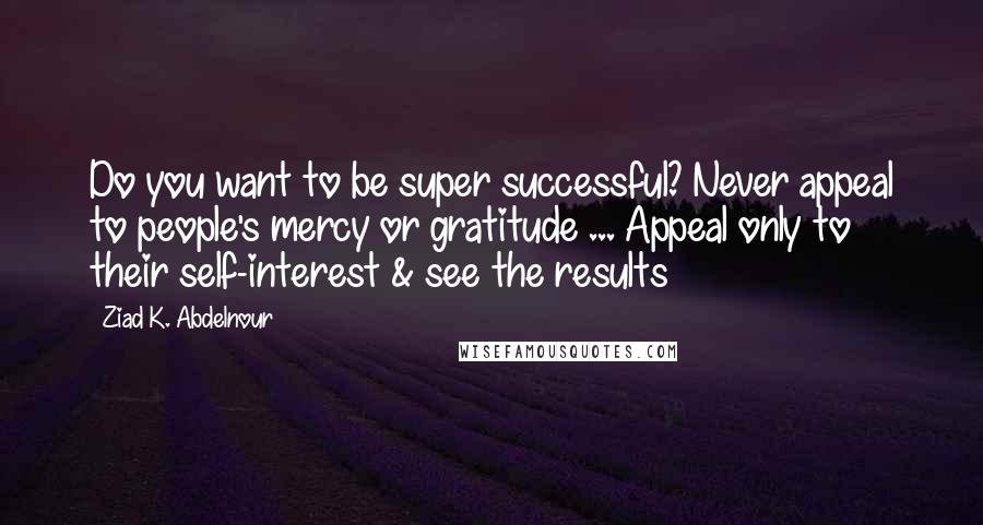 Ziad K. Abdelnour Quotes: Do you want to be super successful? Never appeal to people's mercy or gratitude ... Appeal only to their self-interest & see the results