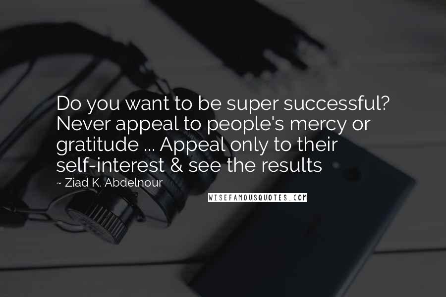 Ziad K. Abdelnour Quotes: Do you want to be super successful? Never appeal to people's mercy or gratitude ... Appeal only to their self-interest & see the results
