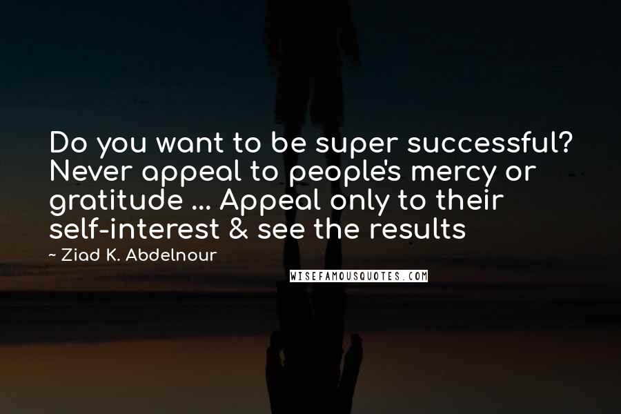 Ziad K. Abdelnour Quotes: Do you want to be super successful? Never appeal to people's mercy or gratitude ... Appeal only to their self-interest & see the results