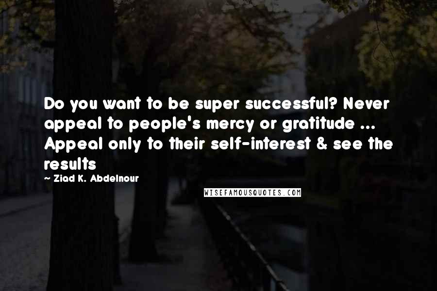 Ziad K. Abdelnour Quotes: Do you want to be super successful? Never appeal to people's mercy or gratitude ... Appeal only to their self-interest & see the results