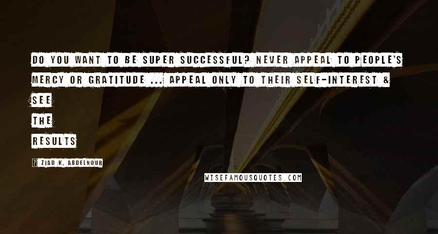 Ziad K. Abdelnour Quotes: Do you want to be super successful? Never appeal to people's mercy or gratitude ... Appeal only to their self-interest & see the results