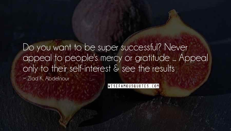 Ziad K. Abdelnour Quotes: Do you want to be super successful? Never appeal to people's mercy or gratitude ... Appeal only to their self-interest & see the results