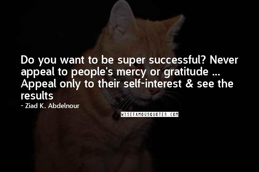 Ziad K. Abdelnour Quotes: Do you want to be super successful? Never appeal to people's mercy or gratitude ... Appeal only to their self-interest & see the results