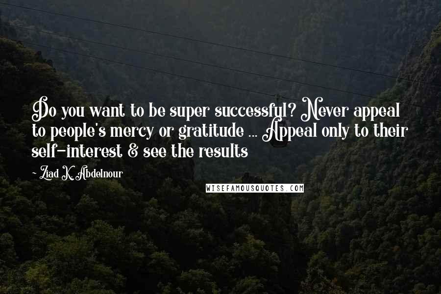 Ziad K. Abdelnour Quotes: Do you want to be super successful? Never appeal to people's mercy or gratitude ... Appeal only to their self-interest & see the results
