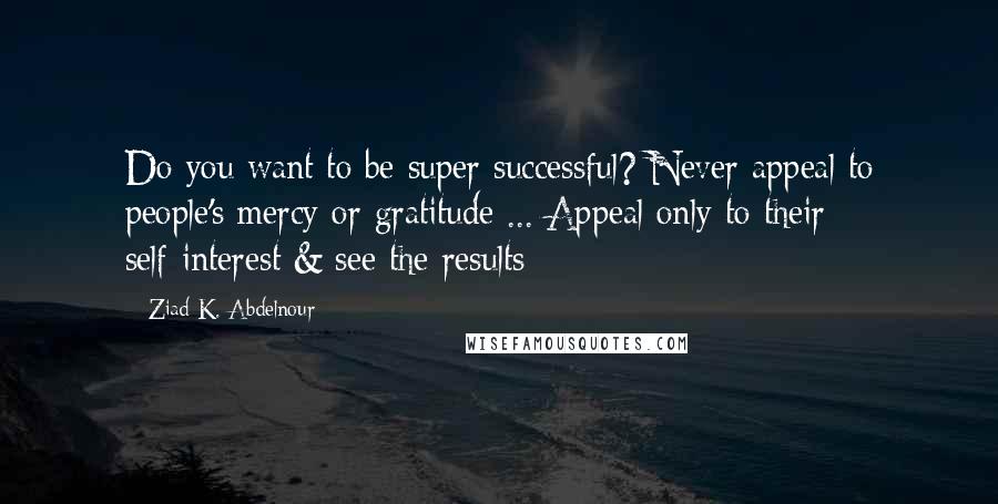 Ziad K. Abdelnour Quotes: Do you want to be super successful? Never appeal to people's mercy or gratitude ... Appeal only to their self-interest & see the results