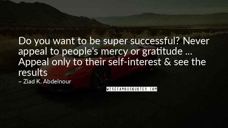 Ziad K. Abdelnour Quotes: Do you want to be super successful? Never appeal to people's mercy or gratitude ... Appeal only to their self-interest & see the results