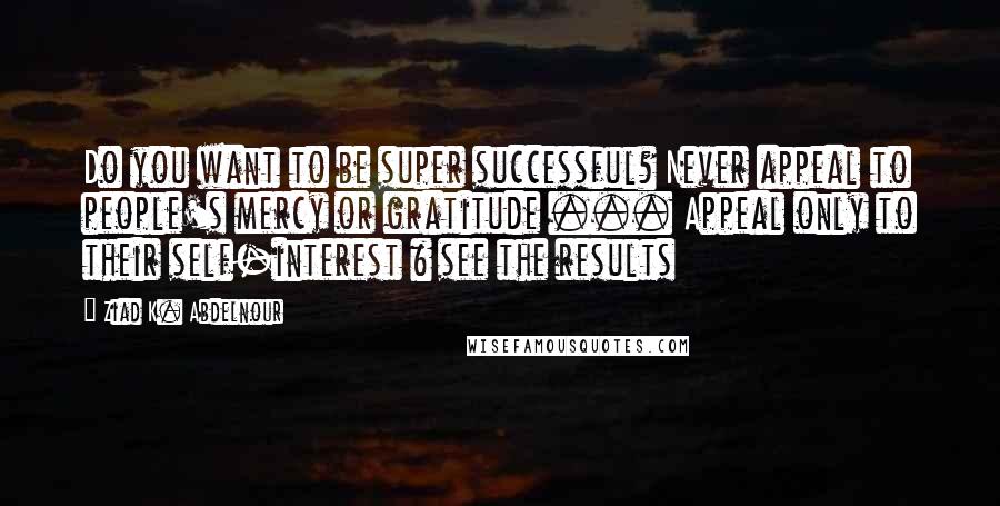 Ziad K. Abdelnour Quotes: Do you want to be super successful? Never appeal to people's mercy or gratitude ... Appeal only to their self-interest & see the results