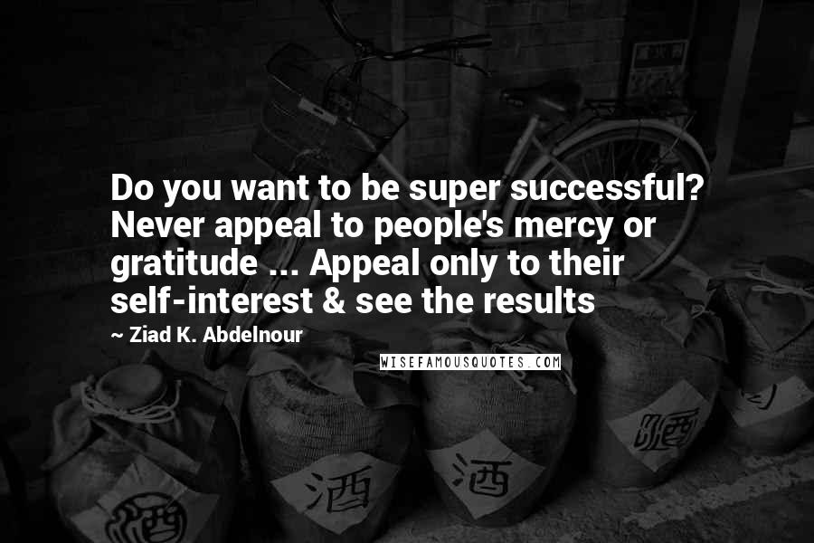 Ziad K. Abdelnour Quotes: Do you want to be super successful? Never appeal to people's mercy or gratitude ... Appeal only to their self-interest & see the results