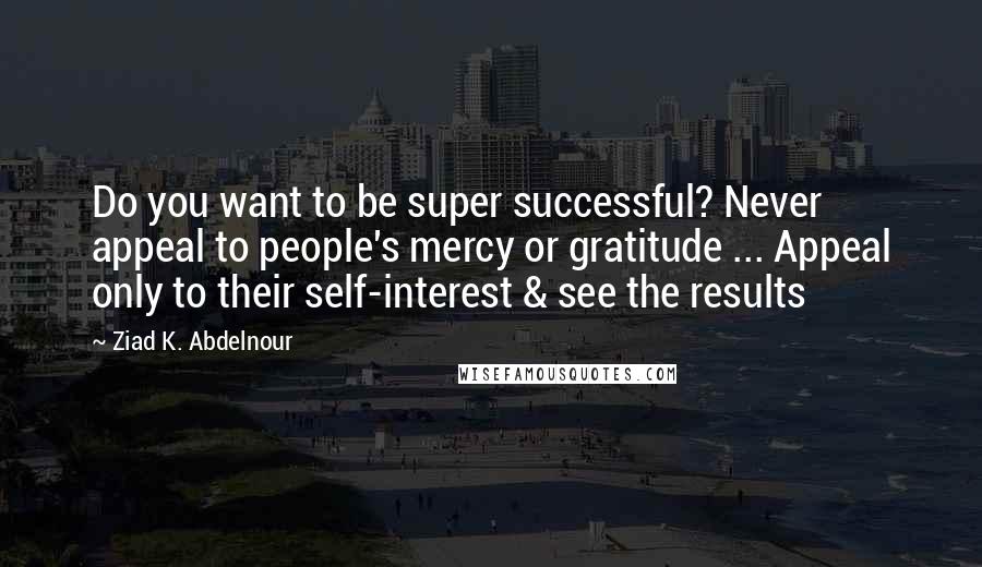 Ziad K. Abdelnour Quotes: Do you want to be super successful? Never appeal to people's mercy or gratitude ... Appeal only to their self-interest & see the results