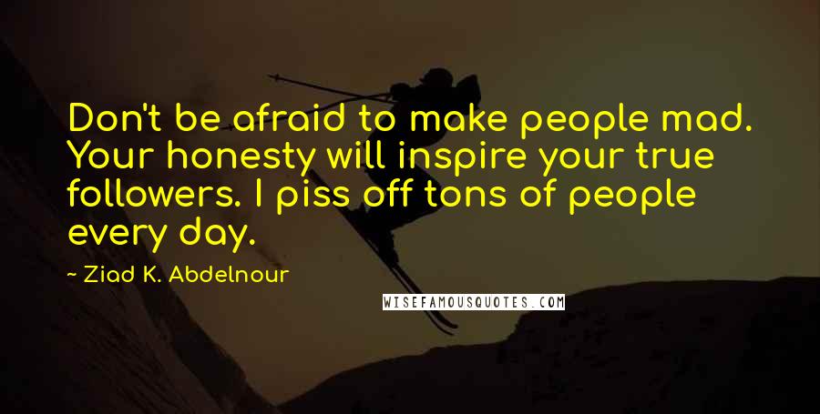 Ziad K. Abdelnour Quotes: Don't be afraid to make people mad. Your honesty will inspire your true followers. I piss off tons of people every day.