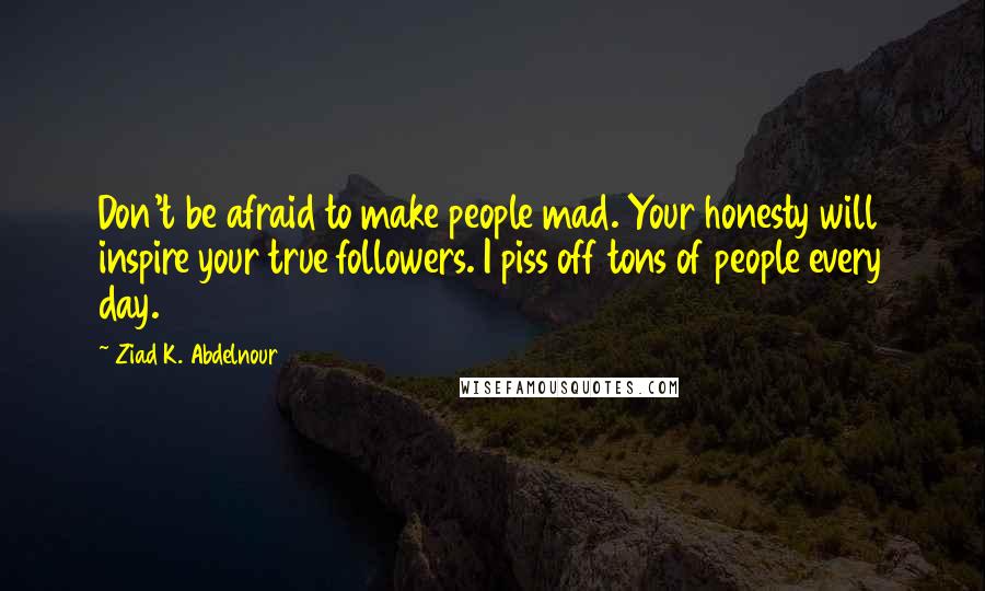 Ziad K. Abdelnour Quotes: Don't be afraid to make people mad. Your honesty will inspire your true followers. I piss off tons of people every day.