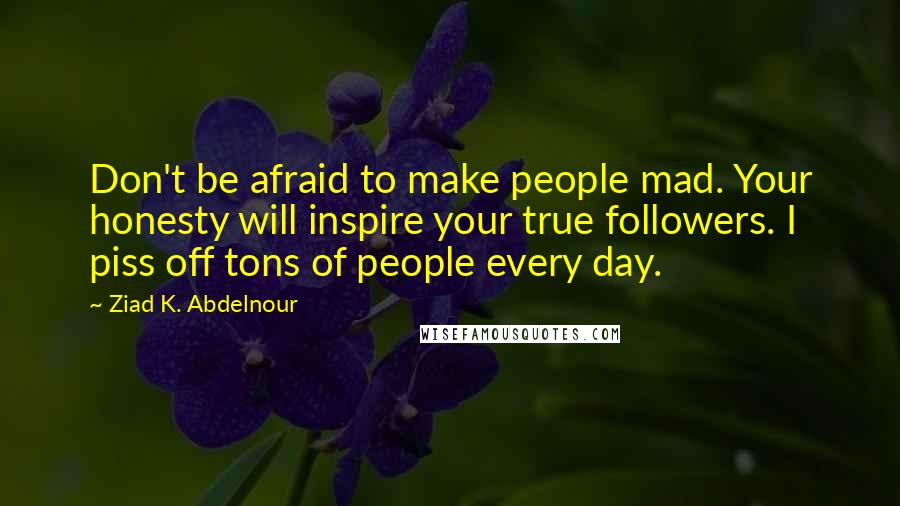 Ziad K. Abdelnour Quotes: Don't be afraid to make people mad. Your honesty will inspire your true followers. I piss off tons of people every day.