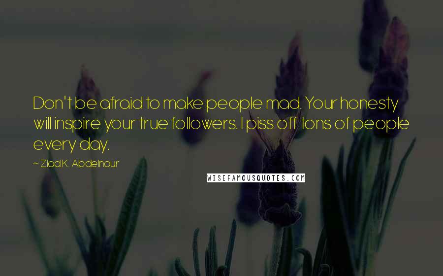 Ziad K. Abdelnour Quotes: Don't be afraid to make people mad. Your honesty will inspire your true followers. I piss off tons of people every day.