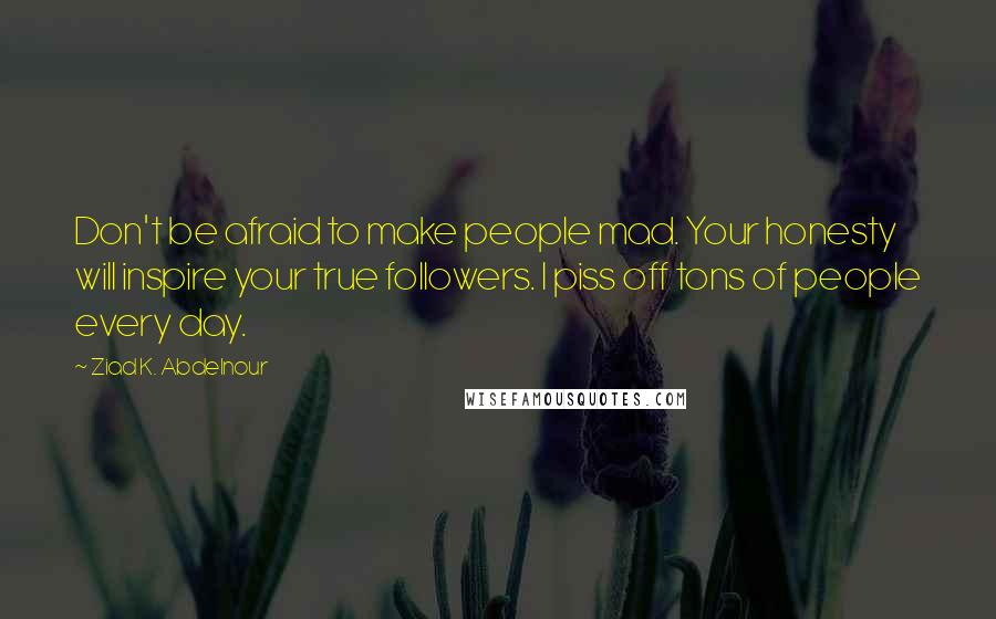 Ziad K. Abdelnour Quotes: Don't be afraid to make people mad. Your honesty will inspire your true followers. I piss off tons of people every day.