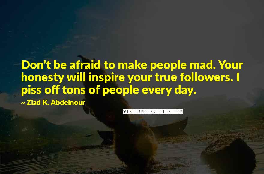 Ziad K. Abdelnour Quotes: Don't be afraid to make people mad. Your honesty will inspire your true followers. I piss off tons of people every day.