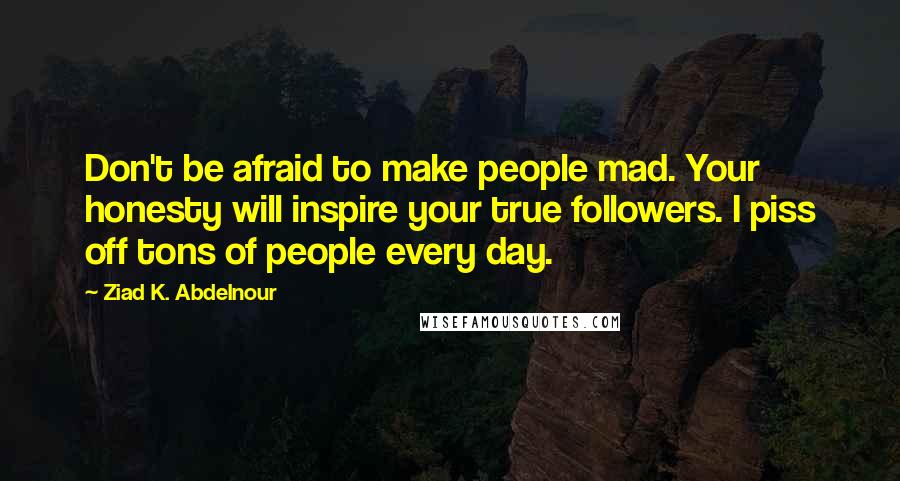 Ziad K. Abdelnour Quotes: Don't be afraid to make people mad. Your honesty will inspire your true followers. I piss off tons of people every day.