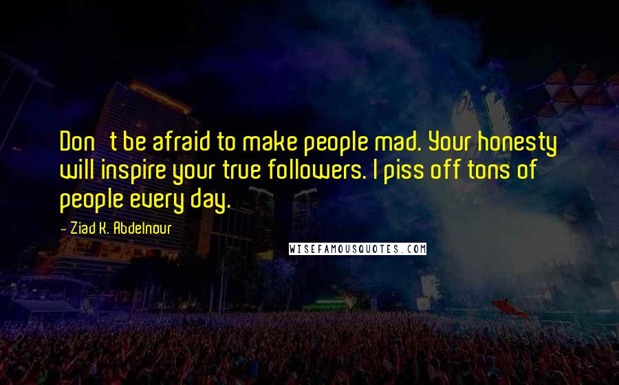 Ziad K. Abdelnour Quotes: Don't be afraid to make people mad. Your honesty will inspire your true followers. I piss off tons of people every day.