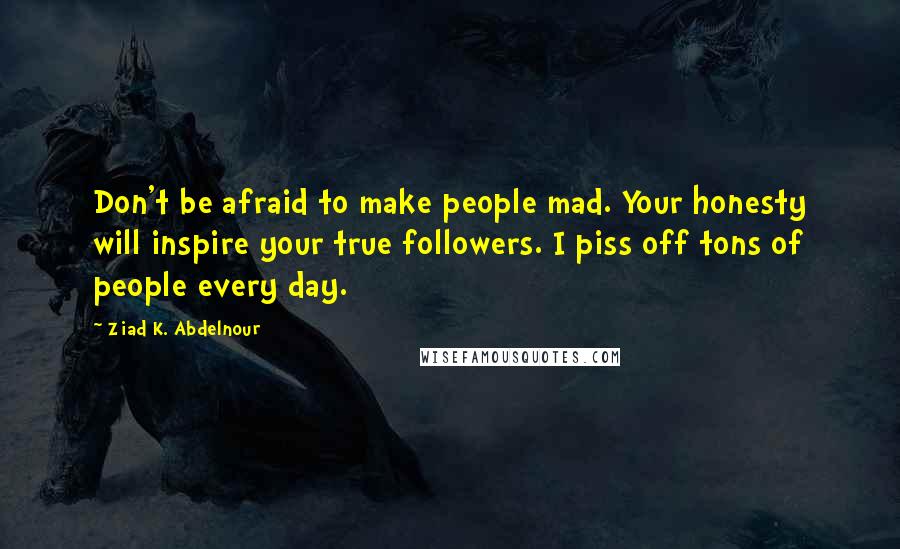 Ziad K. Abdelnour Quotes: Don't be afraid to make people mad. Your honesty will inspire your true followers. I piss off tons of people every day.