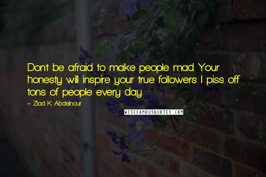 Ziad K. Abdelnour Quotes: Don't be afraid to make people mad. Your honesty will inspire your true followers. I piss off tons of people every day.