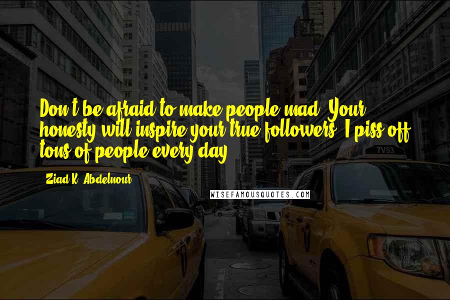 Ziad K. Abdelnour Quotes: Don't be afraid to make people mad. Your honesty will inspire your true followers. I piss off tons of people every day.