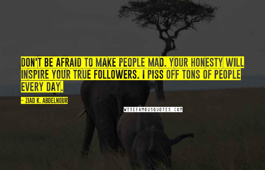 Ziad K. Abdelnour Quotes: Don't be afraid to make people mad. Your honesty will inspire your true followers. I piss off tons of people every day.