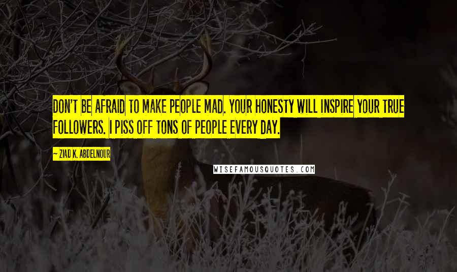 Ziad K. Abdelnour Quotes: Don't be afraid to make people mad. Your honesty will inspire your true followers. I piss off tons of people every day.