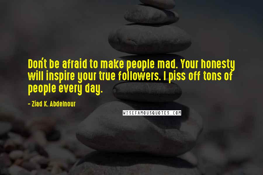 Ziad K. Abdelnour Quotes: Don't be afraid to make people mad. Your honesty will inspire your true followers. I piss off tons of people every day.