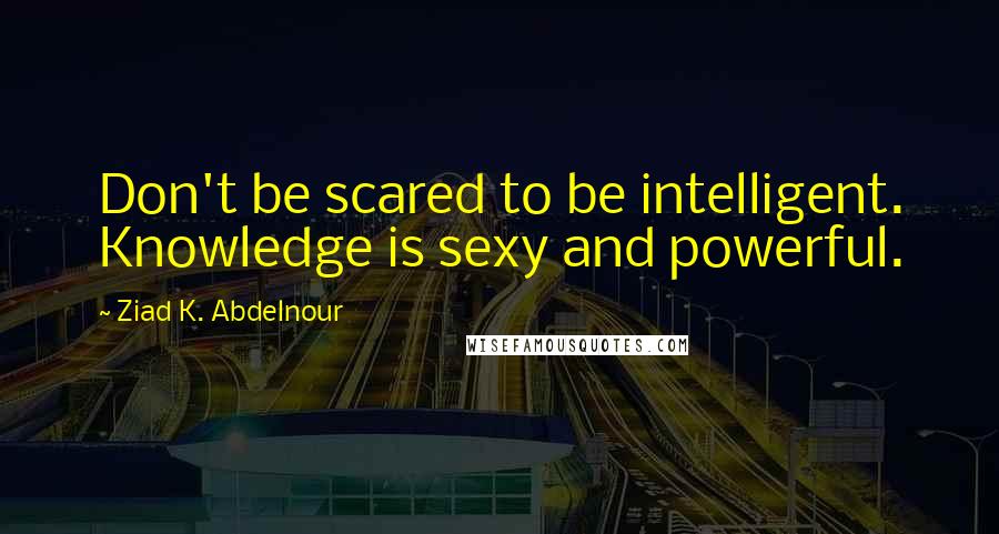 Ziad K. Abdelnour Quotes: Don't be scared to be intelligent. Knowledge is sexy and powerful.