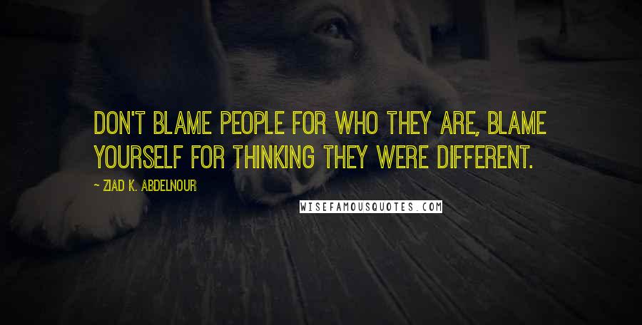 Ziad K. Abdelnour Quotes: Don't blame people for who they are, blame yourself for thinking they were different.