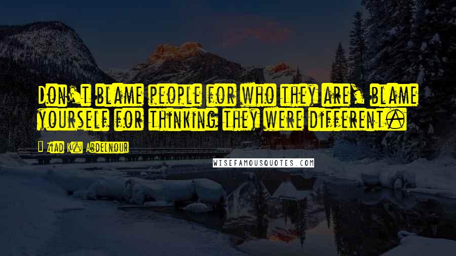 Ziad K. Abdelnour Quotes: Don't blame people for who they are, blame yourself for thinking they were different.