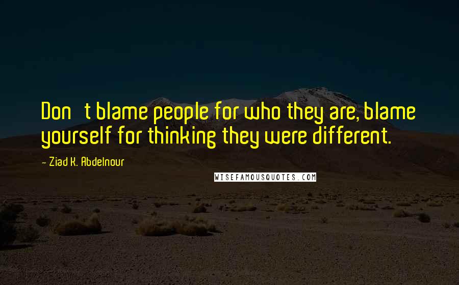 Ziad K. Abdelnour Quotes: Don't blame people for who they are, blame yourself for thinking they were different.