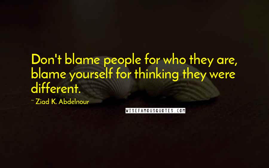 Ziad K. Abdelnour Quotes: Don't blame people for who they are, blame yourself for thinking they were different.