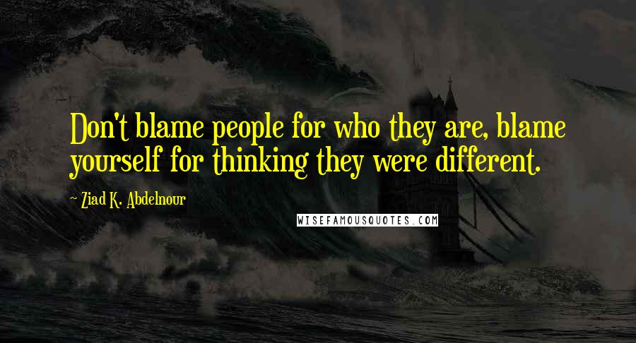 Ziad K. Abdelnour Quotes: Don't blame people for who they are, blame yourself for thinking they were different.