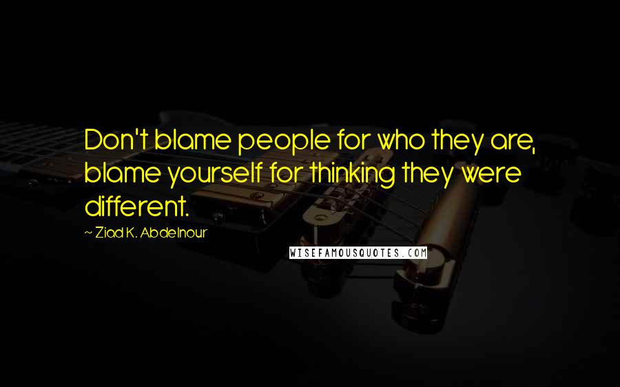 Ziad K. Abdelnour Quotes: Don't blame people for who they are, blame yourself for thinking they were different.