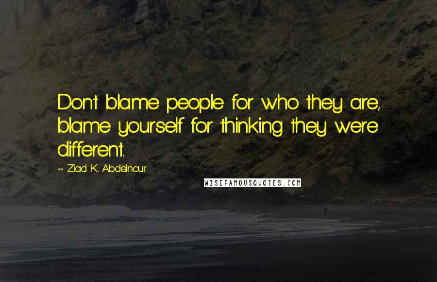 Ziad K. Abdelnour Quotes: Don't blame people for who they are, blame yourself for thinking they were different.