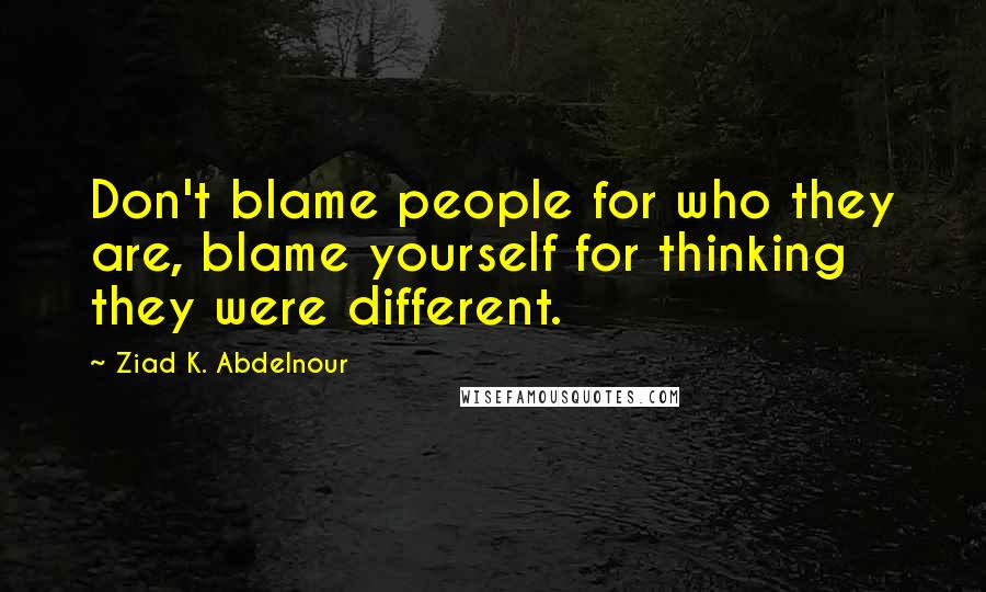 Ziad K. Abdelnour Quotes: Don't blame people for who they are, blame yourself for thinking they were different.