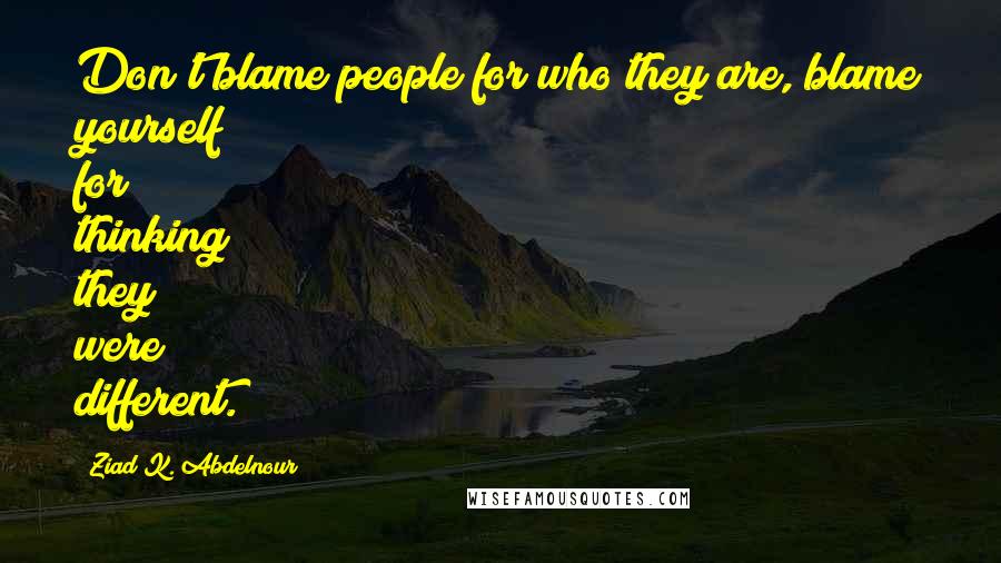 Ziad K. Abdelnour Quotes: Don't blame people for who they are, blame yourself for thinking they were different.
