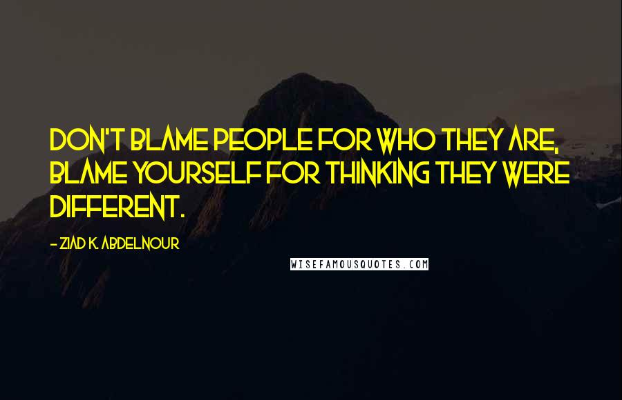 Ziad K. Abdelnour Quotes: Don't blame people for who they are, blame yourself for thinking they were different.