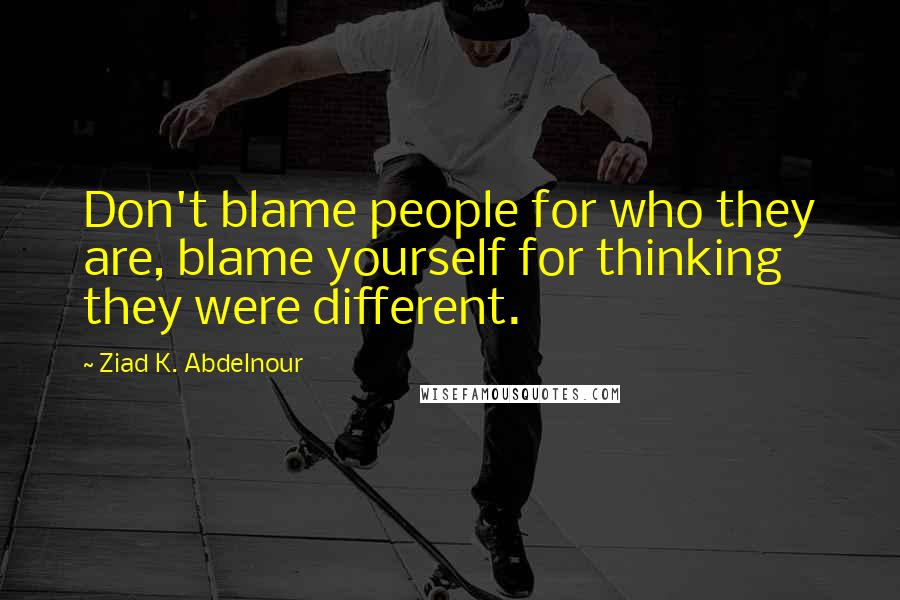 Ziad K. Abdelnour Quotes: Don't blame people for who they are, blame yourself for thinking they were different.