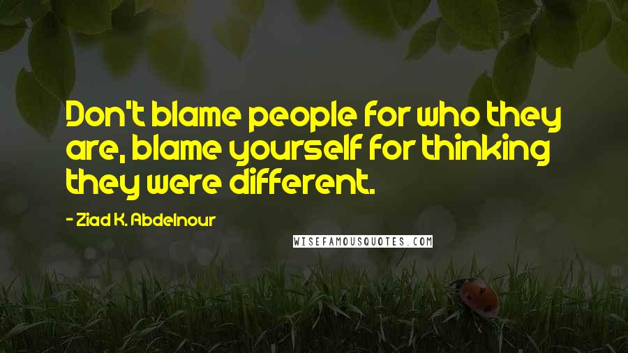 Ziad K. Abdelnour Quotes: Don't blame people for who they are, blame yourself for thinking they were different.