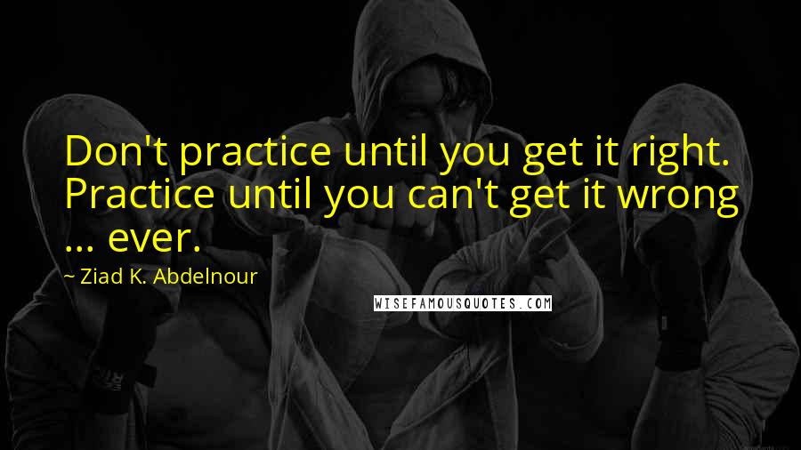 Ziad K. Abdelnour Quotes: Don't practice until you get it right. Practice until you can't get it wrong ... ever.