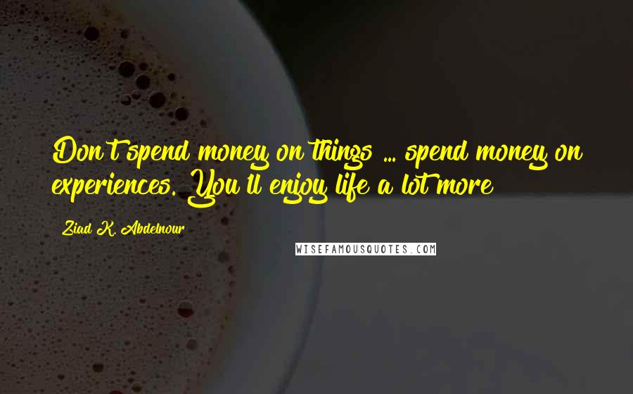 Ziad K. Abdelnour Quotes: Don't spend money on things ... spend money on experiences. You'll enjoy life a lot more!